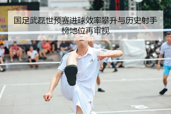国足武磊世预赛进球效率攀升与历史射手榜地位再审视