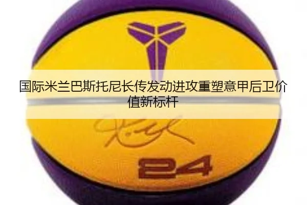 国际米兰巴斯托尼长传发动进攻重塑意甲后卫价值新标杆