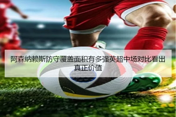 阿森纳赖斯防守覆盖面积有多强英超中场对比看出真正价值