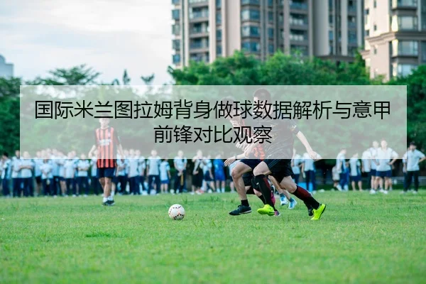 国际米兰图拉姆背身做球数据解析与意甲前锋对比观察