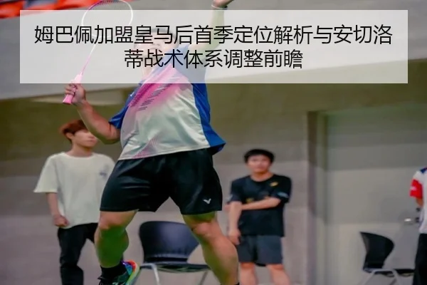 姆巴佩加盟皇马后首季定位解析与安切洛蒂战术体系调整前瞻